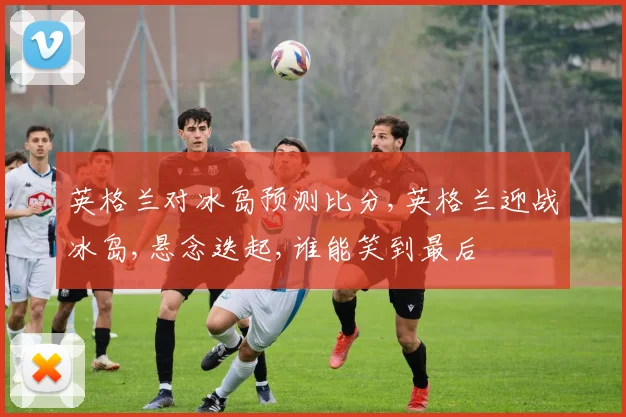 英格兰对冰岛预测比分,英格兰迎战冰岛,悬念迭起,谁能笑到最后