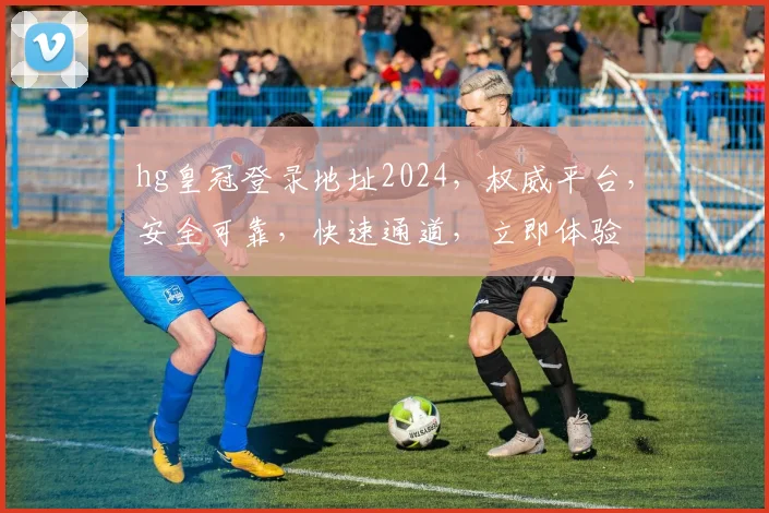hg皇冠登录地址2024，权威平台，安全可靠，快速通道，立即体验
