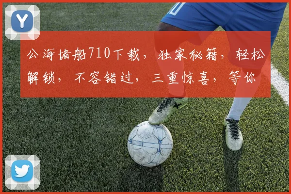 公海堵船710下载，独家秘籍，轻松解锁，不容错过，三重惊喜，等你来拿