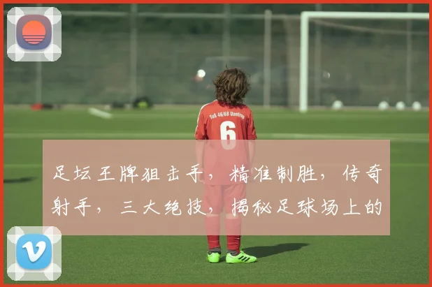 足坛王牌狙击手，精准制胜，传奇射手，三大绝技，揭秘足球场上的神秘杀手